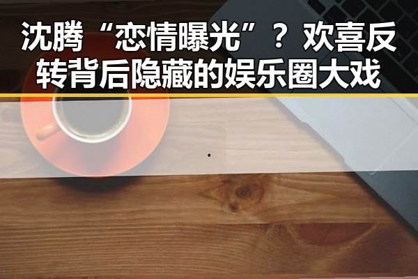 沈腾“恋情曝光”？欢喜反转背后隐藏的娱乐圈大戏
